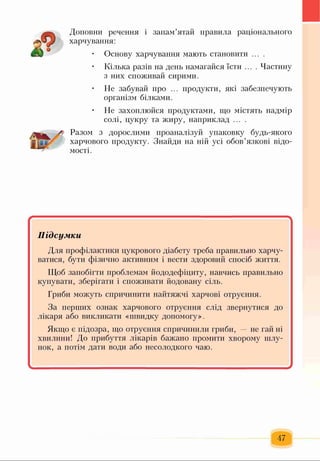 Доповни речення і запам’ятай правила раціонального
харчування:
• Основу харчування мають становити ... .
Кілька разів на день намагайся їсти .... Частину
з них споживай сирими.
Не забувай про ... продукти, які забезпечують
організм білками.
Не захоплюйся продуктами, що містять надмір
солі, цукру та жиру, наприклад ... .
Разом з дорослими проаналізуй упаковку будь-якого
харчового продукту. Знайди на ній усі обов’язкові відо­
мості.
Підсумки
Для профілактики цукрового діабету треба правильно харчу­
ватися, бути фізично активним і вести здоровий спосіб життя.
Щоб запобігти проблемам йододефіциту, навчись правильно
купувати, зберігати і споживати йодовану сіль.
Гриби можуть спричинити найтяжчі харчові отруєння.
За перших ознак харчового отруєння слід звернутися до
лікаря або викликати «швидку допомогу».
Якщо є підозра, що отруєння спричинили гриби, — не гай ні
хвилини! До прибуття лікарів бажано промити хворому шлу­
нок, а потім дати води або несолодкого чаю.
47
 