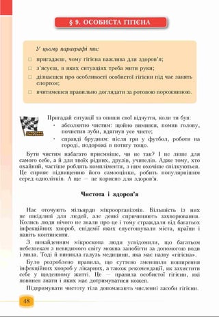 § 9. ОСОБИСТА ГІГІЄНА
У цьому параграфі ти:
□ пригадаєш, чому гігієна важлива для здоров’я;
□ з’ясуєш, в яких ситуаціях треба мити руки;
□ дізнаєшся про особливості особистої гігієни під час занять
спортом;
□ вчитимешся правильно доглядати за ротовою порожниною.
« г
Пригадай ситуації та опиши свої відчуття, коли ти був:
• абсолютно чистим: щойно вимився, помив голову,
почистив зуби, вдягнув усе чисте;
справді брудним: після гри у футбол, роботи на
городі, подорожі в потягу тощо.
Бути чистим набагато приємніше, чи не так? І не лише для
самого себе, а й для твоїх рідних, друзів, учителів. Адже тому, хто
охайний, частіше роблять компліменти, з ним охочіше спілкуються.
Це сприяє підвищенню його самооцінки, робить популярнішим
серед однолітків. А ще це корисно для здоров’я.
Чистота і здоров’я
Нас оточують мільярди мікроорганізмів. Більшість із них
не шкідливі для людей, але деякі спричиняють захворювання.
Колись люди нічого не знали про це і тому страждали від багатьох
інфекційних хвороб, епідемії яких спустошували міста, країни і
навіть континенти.
З винайденням мікроскопа люди усвідомили, що багатьом
небезпекам з невидимого світу можна запобігти за допомогою води
і мила. Тоді й виникла галузь медицини, яка має назву «гігієна».
Було розроблено правила, що суттєво зменшили поширення
інфекційних хвороб у лікарнях, а також рекомендації, як захистити
себе у щоденному житті. Це правила особистої гігієни, які
повинен знати і яких має дотримуватися кожен.
Підтримувати чистоту тіла допомагають численні засоби гігієни.
48
 