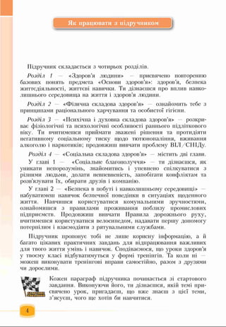 Як працювати з підручником
Підручник складається з чотирьох розділів.
Розділ 1 — «Здоров’я людини» — присвячено повторенню
базових понять предмета «Основи здоров’я»: здоров’я, безпека
життєдіяльності, життєві навички. Ти дізнаєшся про вплив навко­
лишнього середовища на життя і здоров’я людини.
Розділ 2 — «Фізична складова здоров’я» ознайомить тебе з
принципами раціонального харчування та особистої гігієни.
Розділ 3 — «Психічна і духовна складова здоров’я» — розкри­
ває фізіологічні та психологічні особливості раннього підліткового
віку. Ти вчитимешся приймати зважені рішення та протидіяти
негативному соціальному тиску щодо тютюнопаління, вживання
алкоголю і наркотиків; продовжиш вивчати проблему ВІЛ/СНІДу.
Розділ 4 — «Соціальна складова здоров’я» містить дві глави.
У главі 1 — «Соціальне благополуччя» ти дізнаєшся, як
уникати непорозумінь, знайомитись і упевнено спілкуватися з
різними людьми, долати невпевненість, запобігати конфліктам та
розв'язувати їх, обирати друзів і компанію.
У главі 2 «Безпека в побуті і навколишньому середовищі»
набуватимеш навичок безпечної поведінки в ситуаціях щоденного
життя. Навчишся користуватися комунальними зручностями,
ознайомишся з правилами проживання поблизу промислових
підприємств. Продовжиш вивчати Правила дорожнього руху,
вчитимешся користуватися велосипедом, надавати першу допомогу
потерпілим і взаємодіяти з рятувальними службами.
Підручник пропонує тобі не лише корисну інформацію, а й
багато цікавих практичних завдань для відпрацювання важливих
для твого життя умінь і навичок. Сподіваємося, що уроки здоров’я
у твоєму класі відбуватимуться у формі тренінгів. Та коли ні —
можеш виконувати тренінгові вправи самостійно, разом з друзями
чи дорослими.
№
ІІ М
Кожен параграф підручника починається зі стартового
завдання. Виконуючи його, ти дізнаєшся, якій темі при­
свячено урок, пригадаєш, що вже знаєш з цієї теми,
з’ясуєш, чого ще хотів би навчитися.
 