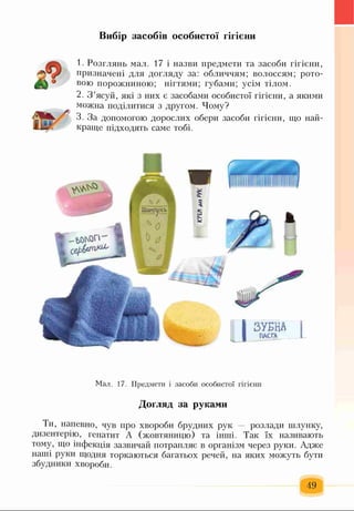 Вибір засобів особистої гігієни
1. Розглянь мал. 17 і назви предмети та засоби гігієни,
призначені для догляду за: обличчям; волоссям; рото­
вою порожниною; нігтями; губами; усім тілом.
2. З ’ясуй, які з них є засобами особистої гігієни, а якими
можна поділитися з другом. Чому?
3. За допомогою дорослих обери засоби гігієни, що най­
краще підходять саме тобі.
Мал. 17. Предмети і засоби особистої гігієни
Догляд за руками
Ти, напевно, чув про хвороби брудних рук розлади шлунку,
дизентерію, гепатит А (жовтяницю) та інші. Так їх називають
тому, що інфекція зазвичай потрапляє в організм через руки. Адже
наші руки щодня торкаються багатьох речей, на яких можуть бути
збудники хвороби.
49
 