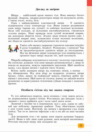 Догляд за шкірою
Шкіра — найбільший орган нашого тіла. Вона виконує багато
функцій. Зокрема, завдяки рецепторам шкіри ми відчуваємо дотик,
а також тепло, холод, біль.
Одна з найважливіших властивостей шкіри — її здатність
підтримувати сталу температуру тіла. Якщо уважно роздивишся
свою шкіру (краще під лупою), то побачиш маленькі волосинки.
Коли тобі холодно, ці волосинки настовбурчуються, з’являється
«гусяча шкіра». Наші пращури мали густий волосяний покрив,
що допомагав зберегти тепло. Згодом люди почали носити одяг, і
волосяний покрив зник, залишилися тільки маленькі волосинки,
які зберегли здатність настовбурчуватися від холоду.
Уявіть себе якоюсь твариною і протягом хвилини імітуйте
її рухи (стрибайте, бігайте). Розігрілись і спітніли? Так
ви продемонстрували здатність шкіри до охолодження.
Під час фізичних вправ температура тіла підвищується, і
організм через шкіру виділяє піт, щоб охолонути.
Мікроби найкраще почуваються в теплому і вологому середовищі.
На спітнілих ділянках тіла вони швидко розмножуються і, якщо їх
вчасно не видалити, можуть спричинити запалення. Щоб запобігти
цьому, слід щодня митися і вдягати чисту білизну.
Влітку треба захищати шкіру від сонячних опіків, а взимку -
від обмороження. Під дією вітру на відкритих ділянках шкіри
(руках, губах, щоках чи підборідді) можуть з'явитися дрібні трі­
щинки і запалення. Щоб цього не сталося, взимку не забувай носити
рукавички та користуватися гігієнічною губною помадою і захисним
кремом.
Особиста гігієна під час занять спортом
Ті, хто займається спортом, часто пітніють і тому мають ретель­
но дотримуватися правил гігієни. Розглянемо два випадки: коли у
людини є змога прийняти душ і коли такої змоги немає.
Зазвичай у басейні чи в спортивному залі є душ, однак не забу­
вай про небезпеку зараження грибком. Тому обов’язково взувай
у душ гумові капці. Пам’ятай, що митися і витиратися слід згори
донизу. Так ти не занесеш інфекцію з ніг в очі або на інші частини
тіла.
Для витирання тіла і ніг краще мати окремі рушники (щоразу
чисті). Якщо в тебе лише один рушник, ноги витирай насамкінець.
Ретельно висушуй шкіру між пальцями ніг.
51
 