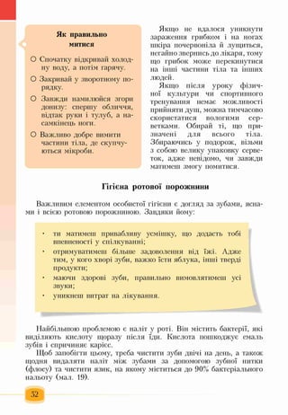 Як правильно
митися
О Спочатку відкривай холод­
ну воду, а потім гарячу.
О Закривай у зворотному по­
рядку.
О Завжди намилюйся згори
донизу: спершу обличчя,
відтак руки і тулуб, а на­
самкінець ноги.
О Важливо добре вимити
частини тіла, де скупчу­
ються мікроби.
Якщо не вдалося уникнути
зараження грибком і на ногах
шкіра почервоніла й лущиться,
негайно звернись до лікаря, тому
що грибок може перекинутися
на інші частини тіла та інших
людей.
Якщо після уроку фізич­
ної культури чи спортивного
тренування немає можливості
прийняти душ, можна тимчасово
скористатися вологими сер­
ветками. Обирай ті, що при­
значені для всього тіла.
Збираючись у подорож, візьми
з собою велику упаковку серве­
ток, адже невідомо, чи завжди
матимеш змогу помитися.
Гігієна ротової порожнини
Важливим елементом особистої гігієни є догляд за зубами, ясна­
ми і всією ротовою порожниною. Завдяки йому:
• ти матимеш привабливу усмішку, що додасть тобі
впевненості у спілкуванні;
• отримуватимеш більше задоволення від їжі. Адже
тим, у кого хворі зуби, важко їсти яблука, інші тверді
продукти;
• маючи здорові зуби, правильно вимовлятимеш усі
звуки;
• уникнеш витрат на лікування.
Найбільшою проблемою є наліт у роті. Він містить бактерії, які
виділяють кислоту щоразу після їди. Кислота пошкоджує емаль
зубів і спричиняє карієс.
Щоб запобігти цьому, треба чистити зуби двічі на день, а також
щодня видаляти наліт між зубами за допомогою зубної нитки
(флосу) та чистити язик, на якому міститься до 90% бактеріального
нальоту (мал. 19).
52
 