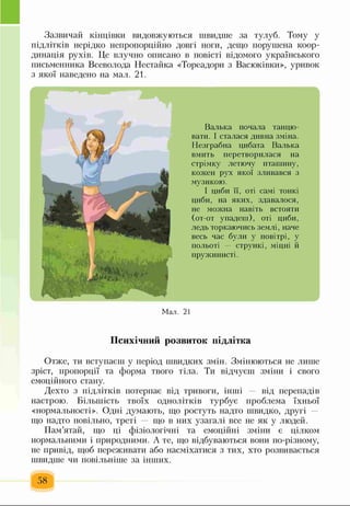 Зазвичай кінцівки видовжуються швидше за тулуб. Тому у
підлітків нерідко непропорційно довгі ноги, дещо порушена коор­
динація рухів. Це влучно описано в повісті відомого українського
письменника Всеволода Нестайка «Тореадори з Васюківки», уривок
з якої наведено на мал. 21.
Валька почала танцю­
вати. І сталася дивна зміна.
Незграбна цибата Валька
вмить перетворилася на
стрімку летючу птатттну,
кожен рух якої зливався з
музикою.
І циби її, оті самі тонкі
циби, на яких, здавалося,
не можна навіть встояти
(от-от упадеш), оті циби,
ледь торкаючись землі, наче
весь час були у повітрі, у
польоті — стрункі, міцні й
пружинисті.
Мал. 21
Психічний розвиток підлітка
Отже, ти вступаєш у період швидких змін. Змінюються не лише
зріст, пропорції та форма твого тіла. Ти відчуєш зміни і свого
емоційного стану.
Дехто з підлітків потерпає від тривоги, інші — від перепадів
настрою. Більшість твоїх однолітків турбує проблема їхньої
«нормальності». Одні думають, що ростуть надто швидко, другі
що надто повільно, треті — що в них узагалі все не як у людей.
Пам’ятай, що ці фізіологічні та емоційні зміни є цілком
нормальними і природними. А те, що відбуваються вони по-різному,
не привід, щоб переживати або насміхатися з тих, хто розвивається
швидше чи повільніше за інших.
58
 