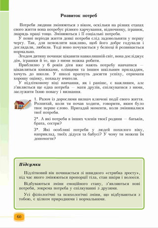Розвиток потреб
Потреби людини змінюються з віком, оскільки на різних етапах
свого життя вона потребує різного харчування, відпочинку, іграшок,
знарядь праці тощо. Змінюються і її соціальні потреби.
У певні періоди життя деякі потреби слід задовольняти у першу
чергу. Так, для немовляти важливо, щоб його добре годували і
доглядали, любили. Тоді воно почувається у безпеці й розвивається
нормально.
Згодом дитину починає цікавити навколишній світ, вона досліджує
дім, іграшки й те, що з ними можна робити.
Приблизно у 6 років діти вже мають потребу навчатися
цікавляться книжками, олівцями та іншим шкільним приладдям,
хочуть до школи. У школі прагнуть досягти успіху, отримати
хорошу оцінку, похвалу вчителя.
У підлітковому віці навчання, як і раніше, є важливим, але
з’являється ще одна потреба — мати друзів, спілкуватися з ними,
заслужити їхню повагу і визнання.
1. Разом із дорослими визнач ключові події свого життя.
Розпитай, коли ти почав ходити, говорити, яким було
твоє перше слово. Пригадай моменти, коли змінювалися
твої потреби.
2*. А які потреби в інших членів твоєї родини батьків,
брата, сестри?
З*. Які особливі потреби у людей похилого віку,
наприклад, твоїх дідуся та бабусі? У чому ти можеш їм
допомогти?
Підсумки
Підлітковий вік починається зі швидкого «стрибка зросту»,
під час якого змінюються пропорції тіла, стан шкіри і волосся.
Відбуваються зміни емоційного стану, з’являються нові
потреби, зокрема потреба у спілкуванні з друзями.
Усі фізіологічні та психологічні зміни, що відбуваються з
тобою, є цілком природними і нормальними.
І ^
60
 