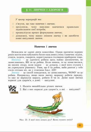 §11. ЗВИЧКИ І ЗДОРОВ’Я
У цьому параграфі ти:
□ з’ясуєш, що таке навички і звички;
□ зрозумієш, чому важливо навчитися правильно
задовольняти свої потреби;
□ проаналізуєш процес формування звичок;
□ дізнаєшся, чому важко змінити звичку і як запобігти
появі шкідливих звичок.
Немовлята не здатні діяти самостійно. Однак протягом перших
років життя вони набувають багато важливих умінь і навичок: сидіти,
стояти, ходити, говорити, користуватися столовими приборами тощо.
Навичка — це здатність робити щось майже автоматично, не
замислюючись, ЯК ти це робиш. Коли пишеш, то не замислюєшся,
як писати літеру, коли ходиш — не думаєш, з якої ноги ступати і
як утримувати рівновагу. Уяви, що б ти робив, якби раптом у тебе
стало стільки ніг, як у стоніжки (мал. 23)?
Звичка — це спосіб поводитися, не замислюючись, ЧОМУ ти це
робиш. Наприклад, якщо маєш звичку щоранку робити зарядку,
то вже не вирішуєш щоразу, робити її чи ні. Деякі наші звички
корисні для здоров’я, а деякі — шкідливі.
Навички і звички
1. Назвіть якнайбільше різних звичок.
2. Які з них корисні для здоров’я, а які — шкідливі?
Мал. 23. З якої ноги почати рух? Якою ступати потім?
61
 