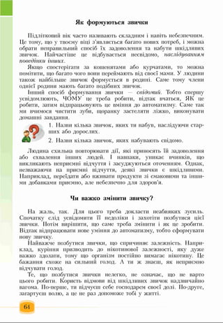 Як формуються звички
Підлітковий вік часто називають складним і навіть небезпечним.
Це тому, що у твоєму віці з’являється багато нових потреб, і можна
обрати неправильний спосіб їх задоволення та набути шкідливих
звичок. Найчастіше це відбувається несвідомо, наслідуванням
поведінки інших.
Якщо спостерігати за кошенятами або курчатами, то можна
помітити, що багато чого вони переймають від своєї мами. У людини
також найбільше звичок формується в родині. Саме тому члени
однієї родини мають багато подібних звичок.
Інший спосіб формування звички свідомий. Тобто спершу
усвідомлюють, ЧОМУ це треба робити, відтак вчаться, ЯК це
робити, затим відпрацьовують це вміння до автоматизму. Саме так
ми вчимося чистити зуби, щоранку застеляти ліжко, виконувати
домашні завдання.
1. Назви кілька звичок, яких ти набув, наслідуючи стар­
ших або дорослих.
2. Назви кілька звичок, яких набувають свідомо.
Людина схильна повторювати дії, які приносять їй задоволення
або схвалення інших людей. І навпаки, уникає вчинків, що
викликають неприємні відчуття і засуджуються оточенням. Однак,
незважаючи на приємні відчуття, деякі звички є шкідливими.
Наприклад, переїдати або вживати продукти зі смаковими та інши­
ми добавками приємно, але небезпечно для здоров’я.
Чи важко змінити звичку?
На жаль, так. Для цього треба докласти неабияких зусиль.
Спочатку слід усвідомити її недоліки і захотіти позбутися цієї
звички. Потім вирішити, що саме треба змінити і як це зробити.
Відтак відпрацювати нове уміння до автоматизму, тобто сформувати
нову звичку.
Найважче позбутися звички, що спричиняє залежність. Напри­
клад, куріння призводить до нікотинової залежності, яку дуже
важко здолати, тому що організм постійно вимагає нікотину. Це
бажання схоже на сильний голод. А ти ж знаєш, як неприємно
відчувати голод.
Те, що позбутися звички нелегко, не означає, що не варто
цього робити. Користь відмови від шкідливих звичок надзвичайно
вагома. По-перше, ти відчуєш себе господарем своєї долі. По-друге,
загартуєш волю, а це не раз допоможе тобі у житті.
64
 
