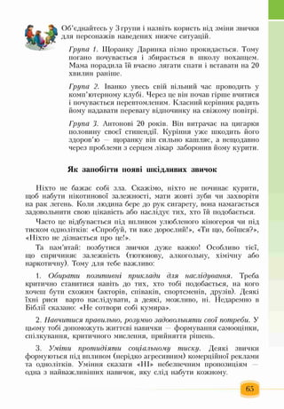 Об’єднайтесь у 3 групи і назвіть користь від зміни звички
для персонажів наведених нижче ситуацій.
Група 1. Щоранку Даринка пізно прокидається. Тому
погано почувається і збирається в школу похапцем.
Мама порадила їй вчасно лягати спати і вставати на 20
хвилин раніше.
Група 2. Іванко увесь свій вільний час проводить у
комп’ютерному клубі. Через це він почав гірше вчитися
і почувається перевтомленим. Класний керівник радить
йому надавати перевагу відпочинку на свіжому повітрі.
Група 3. Антонові 20 років. Він витрачає на цигарки
половину своєї стипендії. Куріння уже шкодить його
здоров’ю — щоранку він сильно кашляє, а нещодавно
через проблеми з серцем лікар заборонив йому курити.
Як запобігти появі шкідливих звичок
Ніхто не бажає собі зла. Скажімо, ніхто не починає курити,
щоб набути нікотинової залежності, мати жовті зуби чи захворіти
на рак легень. Коли людина бере до рук сигарету, вона намагається
задовольнити свою цікавість або наслідує тих, хто їй подобається.
Часто це відбувається під впливом улюбленого кіногероя чи під
тиском однолітків: «Спробуй, ти вже дорослий!», «Ти що, боїшся?»,
«Ніхто не дізнається про це!».
Та пам’ятай: позбутися звички дуже важко! Особливо тієї,
що спричиняє залежність (тютюнову, алкогольну, хімічну або
наркотичну). Тому для тебе важливо:
1. Обирати позитивні приклади для наслідування. Треба
критично ставитися навіть до тих, хто тобі подобається, на кого
хочеш бути схожим (акторів, співаків, спортсменів, друзів). Деякі
їхні риси варто наслідувати, а деякі, можливо, ні. Недаремно в
Біблії сказано: «Не сотвори собі кумира».
2. Навчитися правильно, розумно задовольняти свої потреби. У
цьому тобі допоможуть життєві навички — формування самооцінки,
спілкування, критичного мислення, прийняття рішень.
3. Уміти протидіяти соціальному тиску. Деякі звички
формуються під впливом (нерідко агресивним) комерційної реклами
та однолітків. Уміння сказати «НІ» небезпечним пропозиціям —
одна з найважливіших навичок, яку слід набути кожному.
65
 