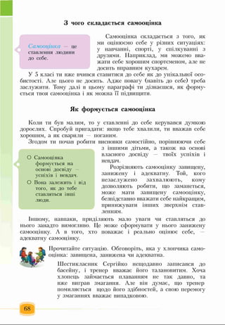 З чого складається самооцінка
Самооцінка складається з того, як
ми оцінюємо себе у різних ситуаціях:
у навчанні, спорті, у спілкуванні з
друзями. Наприклад, ми можемо вва­
жати себе хорошим спортсменом, але не
досить вправним кухарем.
У 5 класі ти вже вчився ставитися до себе як до унікальної осо­
бистості. Але цього не досить. Адже повагу (навіть до себе) треба
заслужити. Тому далі в цьому параграфі ти дізнаєшся, як форму­
ється твоя самооцінка і як можна її підвищити.
Як формується самооцінка
Коли ти був малим, то у ставленні до себе керувався думкою
дорослих. Спробуй пригадати: якщо тебе хвалили, ти вважав себе
хорошим, а як сварили — поганим.
Згодом ти почав робити висновки самостійно, порівнюючи себе
з іншими дітьми, а також на основі
власного досвіду твоїх успіхів і
невдач.
Розрізняють самооцінку завищену,
занижену і адекватну. Той, кого
незаслужено захвалюють, кому
дозволяють робити, що заманеться,
може мати завищену самооцінку,
безпідставно вважати себе найкращим,
принижувати інших зверхнім став­
ленням.
Іншому, навпаки, приділяють мало уваги чи ставляться до
нього занадто вимогливо. Це може сформувати у нього занижену
самооцінку. А в того, хто поважає і реально оцінює себе, —
адекватну самооцінку.
Прочитайте ситуацію. Обговоріть, яка у хлопчика само­
оцінка: завищена, занижена чи адекватна.
Шестикласник Сергійко нещодавно записався до
басейну, і тренер вважає його талановитим. Хоча
хлопець займається плаванням не так давно, та
вже виграв змагання. Але він думає, що тренер
помиляється щодо його здібностей, а свою перемогу
у змаганнях вважає випадковою.
68
О Самооцінка
формується на
основі досвіду —
успіхів і невдач.
О Вона залежить і від
того, як до тебе
ставляться інші
люди.
Самооцінка — це
ставлення людини
до себе.
 
