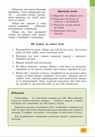 Обери те, чогоможна досягти
поетапно. Адже найкращий спо­
сіб — рухатися вперед малень­
кими кроками, від однієї пере­
моги до іншої.
Обери те, прогрес у чому
можна виміряти — оцінками,
кілограмами, сторінками.
Обери те, чого насправді
хочеш, що принесе тобі задово­
лення і підвищить самооцінку.
Приклади цілей
О Втратити чи набрати вагу.
О Отримати 10 балів за
семестр з англійської.
О Розучити кілька пісень
на гітарі.
О Прочитати обсягову
книжку.
На шляху до своєї мети
1. Налаштуйся на успіх. Повір, що тобі це під силу. Для цього
уяви, як буде добре, коли досягнеш мети.
2. Подумай, від кого можеш отримати пораду і допомогу.
Звернися до них.
3. Щодня оцінюй свої результати.
4. Не бійся помилок і невдач. Якщо у тебе щось не виходить,
сприймай це як нагоду змінити свої плани і спробуй ще раз.
5. Вітай себе з кожним успіхом. Сприймай це як належну вина­
городу за свою працю, терпіння і силу волі. Людина, яка не
любить себе, схильна применшувати свої досягнення, вважа­
ти їх випадковими. Тому, тільки-но подумаєш про себе пога­
но, згадай те, що вдалося тобі, за що тебе похвалили.
г -і.
Підсумки
Самооцінка — це ставлення людини до себе. Вона форму­
ється на основі власного досвіду — успіхів і невдач, а також
залежить від ставлення до тебе інших людей.
Здатність реально оцінювати себе і позитивно ставитися до
себе та своїх життєвих перспектив дуже важлива для здоров’я
людини, її добрих стосунків з оточенням та життєвого успіху.
Для підвищення самоповаги розпочни проект самовдоско­
налення.
І ^
71
 