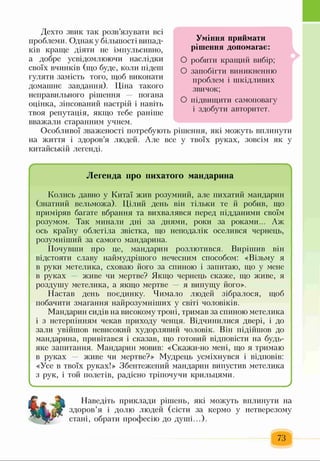 Дехто звик так розв’язувати всі
проблеми. Однак у більшості випад­
ків краще діяти не імпульсивно,
а добре усвідомлюючи наслідки
своїх вчинків (що буде, коли підеш
гуляти замість того, щоб виконати
домашнє завдання). Ціна такого
неправильного рішення погана
оцінка, зіпсований настрій і навіть
твоя репутація, якщо тебе раніше
вважали старанним учнем.
Особливої зваженості потребують рішення, які можуть вплинути
на життя і здоров’я людей. Але все у твоїх руках, зовсім як у
китайській легенді.
Легенда про пихатого мандарина
Колись давно у Китаї жив розумний, але пихатий мандарин
(знатний вельможа). Цілий день він тільки те й робив, що
приміряв багате вбрання та вихвалявся перед підданими своїм
розумом. Так минали дні за днями, роки за роками... Аж
ось країну облетіла звістка, що неподалік оселився чернець,
розумніший за самого мандарина.
Почувши про це, мандарин розлютився. Вирішив він
відстояти славу наймудрішого нечесним способом: «Візьму я
в руки метелика, сховаю його за спиною і запитаю, що у мене
в руках живе чи мертве? Якщо чернець скаже, що живе, я
роздушу метелика, а якщо мертве я випущу його».
Настав день поєдинку. Чимало людей зібралося, щоб
побачити змагання найрозумніших у світі чоловіків.
Мандарин сидів на високому троні, тримав за спиною метелика
і з нетерпінням чекав приходу ченця. Відчинилися двері, і до
зали увійшов невисокий худорлявий чоловік. Він підійшов до
мандарина, привітався і сказав, що готовий відповісти на будь-
яке запитання. Мандарин мовив: «Скажи-но мені, що я тримаю
в руках — живе чи мертве?» Мудрець усміхнувся і відповів:
«Усе в твоїх руках!» Збентежений мандарин випустив метелика
з рук, і той полетів, радісно тріпочучи крильцями.
__________________________________________________________)
Наведіть приклади рішень, які можуть вплинути на
здоров’я і долю людей (сісти за кермо у нетверезому
стані, обрати професію до душі...).
73
Уміння приймати
рішення допомагає:
О робити кращий вибір;
О запобігти виникненню
проблем і шкідливих
звичок;
О підвищити самоповагу
і здобути авторитет.
 