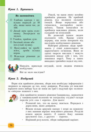 К р о к 1. З у п и н и с ь
^ щ
Як заспокоїтись
О Глибоко вдихни і по­
вільно порахуй до 10
або, якщо маєш час, до
100.
О Дихай наче крізь соло­
минку. Зосередься на
звуках.
О Умийся, прийми душ.
О Заспівай пісню або
послухай музику.
О Прогуляйся чи пробі-
жись, зроби кілька
вправ.
О Відклади рішення до
ранку.
З ’ясуй, чи маєш змогу негайно
прийняти рішення. Не приймай
рішень під впливом сильних
емоцій. Якщо нервуєшся або
гніваєшся, постарайся заспо­
коїтись. Також намагайся не
приймати важливих рішень, коли
голодний чи втомлений.
Не дозволяй іншим людям
підганяти тебе. Краще узяти
перерву, ніж потім потерпати від
наслідків необдуманого рішення.
Найгірші рішення люди прий­
мають у стані алкогольного чи
наркотичного сп’яніння. Вони не
здатні тверезо мислити і можуть
заподіяти шкоду собі і тим, хто
опинився поруч. Тому в таких
випадках тримайся подалі від них.
ситуацій, коли людина вчинилаНаведіть приклади
необдумано.
Які це мало наслідки?
К р о к 2 . П о д у м а й
Перш ніж прийняти рішення, збери всю необхідну інформацію і
звернися за порадою до тих, кому довіряєш. Розглянь усі можливі
варіанти свого вибору (але не менш як три) і подумай про «плюси»
та «мінуси» кожного з них.
Для прийняття певного рішення (наприклад, записатися
у танцювальний колектив чи театральну студію) склади
перелік усіх «за» і «проти». Для цього:
• Розпитай тих, хто на цьому знається. Порадься з
дорослими, яким довіряєш.
• Візьми кілька аркушів паперу і вгорі на кожному
з них напиши варіант можливого рішення. Розділи
кожен аркуш навпіл. З одного боку запиши
аргументи «за», з другого «проти».
• Порівняй результати, обери найкращий варіант.
76
 
