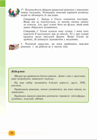 1*. Потренуйтеся обирати правильні рішення у наведених
нижче ситуаціях. Розіграйте можливі варіанти розвитку
подій та обговоріть їх наслідки.
Ситуація 1. Завтра в Олега тематична атестація.
Якщо він не підготується, то матиме низьку оцінку
за семестр. Але друг кличе його на фільм, який вони
давно збиралися подивитись.
Ситуація 2. Олені купили нову сукню, і вона хоче
вдягнути її наступного дня до школи. Та у них суворі
правила щодо шкільної форми. Якщо Олена це
зробить, їй запишуть зауваження у щоденник.
1. Розпитай дорослих, як вони приймають важливі
рішення і як робили це у твоєму віці.
Підсумки
Щодня ми приймаємо багато рішень. Деякі з них є простими,
інші потребують зваженого підходу.
На наш вибір впливають близькі дорослі, Друзі, ЗМІ,
реклама.
Приймаючи рішення, маємо упевнитися, що воно нікому не
зашкодить.
Приймати зважені рішення допомагає «правило світлофора»:
зупинись, подумай, вибери.
78
 
