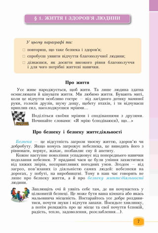 § 1. ЖИТТЯ І ЗДОРОВ’Я л ю д и н и
ь------------------------------------------- !-------------------------------------------- іі
У цьому параграфі ти:
□ повториш, що таке безпека і здоров’я;
□ спробуєш уявити відчуття благополучної людини;
□ дізнаєшся, як досягти високого рівня благополуччя
і для чого потрібні життєві навички.
Про життя
Усе живе народжується, щоб жити. Та лише людина здатна
осмислювати й цінувати життя. Ми любимо життя. Бувають миті,
коли це відчуття особливо гостре — від лагідного дотику маминої
руки, голосів друзів, шуму дощу, щебету птахів, і ти відчуваєш
приплив сил, насолоджуєшся мріями...
ЖПоділіться своїми мріями і сподіваннями з друзями.
Починайте словами: «Я мрію (сподіваюся), що...»
Про безпеку і безпеку життєдіяльності
Безпека — це відсутність загрози твоєму життю, здоров’ю чи
добробуту. Якщо комусь загрожує небезпека, це виводить його з
рівноваги, нервує, жахає, позбавляє сну й апетиту.
Кожне наступне покоління успадковує від попереднього навички
подолання небезпек. У прадавні часи це були уміння захиститися
від хижих звірів, несприятливих погодних умов. Згодом — від
загроз, пов’язаних із діяльністю самих людей: небезпеки на
дорогах, у побуті, на виробництві. Тому в наш час говорять не
лише про безпеку життя, а й про безпеку життєдіяльності
людини.
Заплющіть очі й уявіть себе там, де ви почуваєтесь у
цілковитій безпеці. Це може бути ваша кімната або якась
мальовнича місцевість. Постарайтесь усе добре роздиви­
тися, почути звуки і відчути запахи. Посидьте хвилинку,
а потім розкажіть про це місце та свої почуття (спокій,
радість, тепло, задоволення, розслаблення...).
 