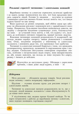 Рекламні стратегії тютюнових і алкогольних компаній
Виробники тютюну та алкоголю отримують величезні прибутки
і не мають наміру відмовлятися від них, хоч їхня продукція шко­
дить здоров’ю людей. Головне їх завдання залучити до куріння
і вживання алкоголю якомога більше молоді замість тих, хто кинув
курити (пити) чи вже помер.
Вони вдаються до різних хитрощів, щоб обійти закон про забо­
рону чи обмеження реклами і переконати всіх у привабливості свого
товару. Наприклад, будь-якими способами намагаються довести, що
людину з сигаретою неодмінно супроводжує успіх, благополуччя,
що пиво — це сучасний стиль життя, а той, хто курить і п’є, нале­
жить до особливого світового товариства, кращої частини людства.
Власники тютюнових компаній розраховують (і недаремно!), що
молода людина спробує сигарету, звикне розважатися з пляшкою
пива. Отже, неодмінно потрапить у нікотинову та алкогольну
залежність і поповнить ряди тих, хто примножує їхні прибутки.
Тютюнові та алкогольні компанії борються з тими, хто проводить
антинаркотичну пропаганду, називаючи їх порушниками прав і сво­
бод людини. Спеціально виступаючи спонсорами спортивних зма­
гань, особливо з екстремальних видів спорту, вони використовують
це, аби лукаво заявляти, що молодь не може існувати без азарту,
ризику і зневаги до небезпек.
Підготуйся до наступного уроку. Обговори з дорослими
причини, з яких деякі люди курять, а інші — ні.
Підсумки
Мета реклами — збільшити продаж товарів. Іноді реклама
надає неповну і навіть неправдиву інформацію.
Підлітки — головна цільова група для реклами сигарет і
алкогольних напоїв.
Тютюнові та алкогольні магнати розраховують на те, що у
молодих людей виникне залежність і вони збагачуватимуть їх
до кінця свого життя.
У підлітковому віці людина прагне більшої свободи. То чи
варто потрапляти у рабство до виробників тютюну і алкоголю,
яких нерідко називають торгівцями смертю?
82
 