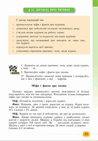 § 15. ПРАВДА ПРО ТЮТЮН
І
У цьому параграфі ти:
□ проаналізуєш міфи і факти про куріння;
□ дізнаєшся про небезпечні складові тютюнового диму;
□ з’ясуєш вплив куріння на роботу серця;
□ усвідомиш миттєві та віддалені наслідки куріння;
□ зрозумієш, що тютюновий дим шкодить не лише тим,
хто курить;
□ порахуєш вартість цієї звички;
□ усвідомиш справжню причину, чому люди курять.
1. Запишіть на дошці причини, чому деякі люди курять,
а інші ні.
2. Прочитайте міфи і факти про тютюн.
З*. Проаналізуйте записані вами причини і поміркуйте,
які з них є фактами, а які міфами.
Міфи і факти про тютюн
Тютюну нерідко приписують магічні можливості й більшу
популярність, ніж він має насправді. Розглянемо кілька поширених
міфів про тютюн та тютюнопаління.
Міф. Більшість підлітків і дорослих курять.
Факт. Навпаки, двоє з трьох дорослих не курять. Курці нале­
жать до меншості. За даними соціологів, у віці до 15 років курять
11% хлопців і 5% дівчат.
Міф. Курити не так вже й небезпечно, як про це розказують.
Факт. Лікарі вважають куріння однією з найбільших загроз
життю і здоров’ю людей. Щороку в Україні від пов’язаних із ним
хвороб помирає 110 тисяч осіб. Це населення великого міста.
Щодня у світі з тієї ж причини вмирає 10 тисяч людей, а щороку
близько 3,5 мільйона.
83
 