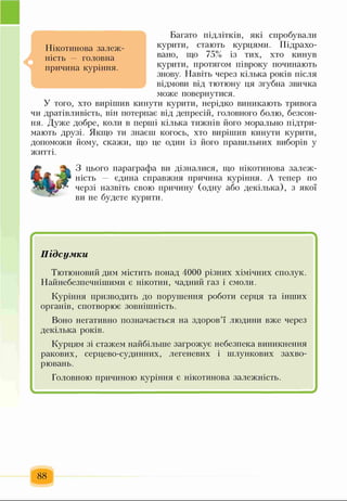 Багато підлітків, які спробували
курити, стають курцями. Підрахо­
вано, що 75% із тих, хто кинув
курити, протягом півроку починають
знову. Навіть через кілька років після
відмови від тютюну ця згубна звичка
може повернутися.
У того, хто вирішив кинути курити, нерідко виникають тривога
чи дратівливість, він потерпає від депресій, головного болю, безсон­
ня. Дуже добре, коли в перші кілька тижнів його морально підтри­
мають друзі. Якщо ти знаєш когось, хто вирішив кинути курити,
допоможи йому, скажи, що це один із його правильних виборів у
житті.
Нікотинова залеж­
ність — головна
причина куріння.
З цього параграфа ви дізналися, що нікотинова залеж­
ність — єдина справжня причина куріння. А тепер по
черзі назвіть свою причину (одну або декілька), з якої
ви не будете курити.
* “ '
Підсумки
Тютюновий дим містить понад 4000 різних хімічних сполук.
Найнебезпечнішими є нікотин, чадний газ і смоли.
Куріння призводить до порушення роботи серця та інших
органів, спотворює зовнішність.
Воно негативно позначається на здоров’ї людини вже через
декілька років.
Курцям зі стажем найбільше загрожує небезпека виникнення
ракових, серцево-судинних, легеневих і шлункових захво­
рювань.
Головною причиною куріння є нікотинова залежність.
- ..- - - .— ... - ..- - ..— .. - - -
88
 