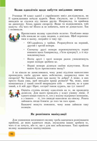 Вплив однолітків щодо набуття шкідливих звичок
Учениця 10 класу однієї з українських шкіл досліджувала, як
її однокласники почали курити. Вона з’ясувала, що у більшості
випадків це сталося під тиском друзів. Наприклад, ти прийшов
на дискотеку. Хтось приніс сигарети. Якщо ти відмовляєшся, тобі
кажуть: «Та чого ти! Ніхто ж не побачить, мати не дізнається». Так
і позвикали.
Протистояти впливу однолітків нелегко. Особливо якщо
тебе вмовляє не одна людина, а декілька. Щоб перекона­
тися в цьому, пограйте в таку гру.
• Об’єднайтесь у трійки. Розрахуйтеся на перший,
другий і третій номери.
Спочатку другі номери переконуватимуть перші
вчинити щось (наприклад, з’їсти цукерку), а ті від­
мовлятимуться.
Потім другі і треті номери разом умовлятимуть
перші номери зробити це.
• Перші номери діляться своїми відчуттями. Коли
важче було протистояти тиску?
А ти ніколи не замислювався, чому деякі підлітки наполегливо
пропонують своїм друзям щось небезпечне, наприклад пиво чи
сигарети? Чи бажають вони при цьому їм добра? А може, в них
просто бідна уява, щоб вигадати кращі розваги? Чи, може, вони
намагаються у такий спосіб виправдати себе — мовляв, не я один
такий, а й мій друг (брат, сестра) також курить, що тут такого?
Оцініть ступінь впливу однолітків на те, як проводити
дозвілля. Для цього проведіть у класі умовну лінію. З
одного кінця стануть ті, хто у всьому підтримує компанію,
а з іншого ті, хто завжди наполягає на своєму. Решта
займають місця ближче до того чи того краю.
Бажаючі можуть пояснити, чому вони зайняли таку
позицію.
Як розпізнати маніпуляції
Для уникнення негативного впливу треба навчитися розпізнавати
прийоми, до яких вдаються люди, змушуючи інших зробити те,
чого ті не хочуть, або те, що є для них небезпечним. Такі прийоми
впливу називаються маніпуляціями.
96
 