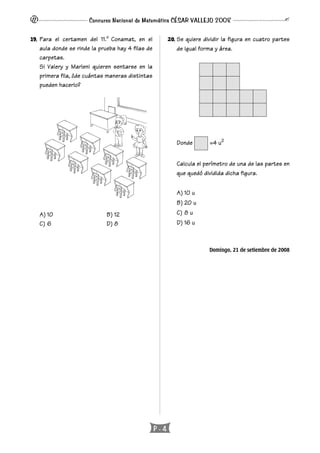 P - 4
Concurso Nacional de Matemática CÉSAR VALLEJO 2008
19. Para el certamen del 11.o
Conamat, en el
aula donde se rinde la prueba hay 4 filas de
carpetas.
Si Valery y Marleni quieren sentarse en la
primera fila, ¿de cuántas maneras distintas
pueden hacerlo?
A) 10 B) 12
C) 6 D) 8
20. Se quiere dividir la figura en cuatro partes
de igual forma y área.
Donde =4 u2
Calcula el perímetro de una de las partes en
que quedó dividida dicha figura.
A) 10 u
B) 20 u
C) 8 u
D) 16 u
Domingo, 21 de setiembre de 2008
 