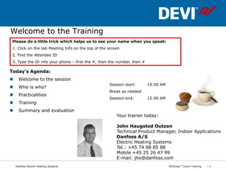 Welcome to the Training
Please do a little trick which helps us to see your name when you speak:
1. Click on the tab Meeting Info on the top of the screen
2. Find the Attendee ID
3. Type the ID into your phone – first the #, then the number, then #

Today’s Agenda:
     Welcome to the session
                                                   Session start:       10:00 AM
     Who is who?
                                                   Break as needed
     Practicalities
                                                   Session end:         12:00 AM
     Training
     Summary and evaluation
                                                       Your trainer today:

                                                       John Haugsted Outzen
                                                       Technical Product Manager, Indoor Applications
                                                       Danfoss A/S
                                                       Electric Heating Systems
                                                       Tel.: +45 74 88 85 88
                                                       Mobile +45 25 26 47 99
                                                       E-mail: jho@danfoss.com
    Danfoss Electric Heating Systems                                               DEVIreg™ Touch Training   |1
 