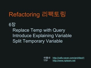 Refactoring 리팩토링 6장    Replace Temp with Query   Introduce Explaining Variable   Split Temporary Variable 아꿈사http://cafe.naver.com/architect1 TTF	http://www.npteam.net 