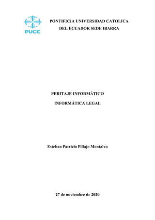 PONTIFICIA UNIVERSIDAD CATOLICA
DEL ECUADOR SEDE IBARRA
PERITAJE INFORMÁTICO
INFORMÁTICA LEGAL
Esteban Patricio Pillajo Montalvo
27 de noviembre de 2020
 