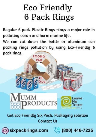 Eco Friendly
6 Pack Rings
sixpackrings.com (800) 446-7225
Regular 6 pack Plastic Rings plays a major role in
polluting ocean and harm marine life.
We can cut down the bottle or aluminum can
packing rings pollution by using Eco-Friendly 6
pack rings.
Get Eco Friendly Six Pack, Packaging solution
Contact Us
 