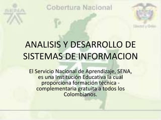 ANALISIS Y DESARROLLO DE
SISTEMAS DE INFORMACION
El Servicio Nacional de Aprendizaje, SENA,
es una Institución Educativa la cual
proporciona formación técnica -
complementaria gratuita a todos los
Colombianos.
 