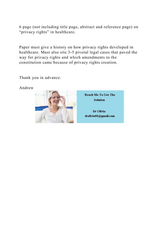 6 page (not including title page, abstract and reference page) on
“privacy rights” in healthcare.
Paper must give a history on how privacy rights developed in
healthcare. Must also site 3-5 pivotal legal cases that paved the
way for privacy rights and which amendments to the
constitution came because of privacy rights creation.
Thank you in advance.
Andrew
 