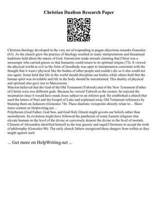 Christian Dualism Research Paper
Christian theology developed in the very act of responding to pagan objections remarks Gonzalez
(63). As the church grew the practice of theology resulted in many interpretations and threatened
traditions held about the nature of God. Gnosticism made inroads claiming that Christ was a
messenger who carried gnosis so that humanity could return to its spiritual origins (72). It viewed
the physical world as evil so the form of Jesusbody was open to interpretation consistent with the
thought that it wasn t physical like the bodies of other people and couldn t die so it also could not
rise again. Some held that life in the world should discipline our bodies while others held that the
human spirit was inviolable and life in the body should be unrestrained. This duality of physical
and spiritual also gave rise to Marcionism.
Marcion believed that the God of the Old Testament (Yahweh) and of the New Testament (Father
of Christ) were two different gods. Because he viewed Yahweh as the creator, he rejected the
incarnation since it would have made Jesus subject to an inferior god. He established a church that
used the letters of Paul and the Gospel of Luke and explained away Old Testament references by
blaming them on Judaizers (Gonzalez 74). These dualistic viewpoints directly relate to ... Show
more content on Helpwriting.net ...
Polytheism (God Father, God Son, and God Holy Ghost) might govern our beliefs rather than
monotheism. Its evolution might have followed the pantheism of some Eastern religions that
elevate humans to the level of the divine or conversely demote the divine to the level of mortals.
Clement of Alexandria identified himself as the true gnostic and urged Christians to accept the truth
of philosophy (Gonzalez 88). The early church fathers recognized these dangers from within as they
taught against such
... Get more on HelpWriting.net ...
 