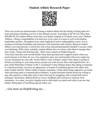 Student Athlete Research Paper
There are several up and downsides of being a student athlete but the feeling of being apart of a
team and doing something you love is the ultimate reward. According to the NCAA, More than
460,000 NCAA student athletes more than ever before compete in 24 sports every year ( Student
Athletes ). Being a studentathlete you learn how to be a part of a team as well as developing
leaderships qualities. Throughout your entire highschool and or collegeathletic career, you re
creating everlasting friendships and memories with teammates and coaches. Being an student
athlete, your main priority is school but with a busy and jammed packed schedule it can get a little
overwhelming. With a busy schedule, student athletes have no choice other than to manage their
time wisely. Along with learning time... Show more content on Helpwriting.net ...
Your team, becomes your second family when times get hard and a support system when you
need someone to be there for you. You experience pain, lose and triumph with every single one
of your teammates by your side. On the field or court, it doesn t matter what clique or group of
friends you belong to, your team always accepts you with all your flaws and imperfections. In a
post called What Does It Mean To Be A Teammate? Carley Hopton shares that, Being a teammate
is a special privilege; you have an opportunity to be part of something special with others who
share similar interests. When I think of being a teammate, I think about being supportive no matter
what and being open to communication (Hopton). A good teammate should always be willing to
stay after practice or help other girls or boys that may be struggling with a certain drill and or
technique. Sometimes, athletes prefer to receive feedback and constructive criticism from
teammates. As a team, you grow together and as individuals you push each other to go one step
further. Being apart of something special makes you
... Get more on HelpWriting.net ...
 