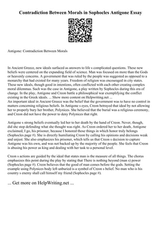 Contradiction Between Morals in Sophocles Antigone Essay
Antigone: Contradiction Between Morals
In Ancient Greece, new ideals surfaced as answers to life s complicated questions. These new
beliefs were centered on the expanding field of science. Man was focused on more than the Gods
or heavenly concerns. A government that was ruled by the people was suggested as opposed to a
monarchy that had existed for many years. Freedom of religion was encouraged in city states.
These new ideals, though good in intentions, often conflicted with each other creating complex
moral dilemmas. Such was the case in Antigone, a play written by Sophocles during this era of
change. In the play, Antigone and Creon battle a philosophical war exemplifying the conflict
existing in the Greek ideals. ... Show more content on Helpwriting.net ...
An important ideal in Ancient Greece was the belief that the government was to have no control in
matters concerning religious beliefs. In Antigone s eyes, Creon betrayed that ideal by not allowing
her to properly bury her brother, Polynices. She believed that the burial was a religious ceremony,
and Creon did not have the power to deny Polynices that right.
Antigone s strong beliefs eventually led her to her death by the hand of Creon. Never, though,
did she stop defending what she thought was right. As Creon ordered her to her death, Antigone
exclaimed, I go, his prisoner, because I honored those things in which honor truly belongs
(Sophocles page #). She is directly humiliating Creon by calling his opinions and decisions weak
and unjust. She also emphasizes his prisoner, which tells us that Creon s decision to capture
Antigone was his own, and was not backed up by the majority of the people. She feels that Creon
is abusing his power as king and dealing with her task to a personal level.
Creon s actions are guided by the ideal that states man is the measure of all things. The chorus
emphasizes this point during the play by stating that There is nothing beyond (man s) power
(Sophocles page #). Creon believes that the good of man comes before the gods. Setting the
example using Polynices body left unburied is a symbol of Creon s belief. No man who is his
country s enemy shall call himself my friend (Sophocles page #).
... Get more on HelpWriting.net ...
 