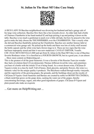 St. Julian In The Haut MГ©doc Case Study
A RICH LADY IN Bacchus neighborhood was divorcing her husband and had a garage sale of
his large wine collection. Bacchus flew there like a bee towards clover. An older lady had a bottle
of Charmes Chambertin in her hand marked $2 and kept picking it up and putting it down on the
table. Bacchus is too much a gentleman to push over a little old lady, but how he prayed to the wine
god to make the lady choose the THUNDERBIRD, over the CHAMBERTIN. That s exactly what
she did and Bacchus thankfully picked up the Chambertin. Bacchus saw another famous label at
a commercial wine garage sale. He picked up the bottle and there was lots of sticky stuff around
the bottle capsule and the white wine had a brown tinge to it. These are two signs that the wine
had been improperly stored and that it was now maderized. CAVEAT EMPTOR, Youalls.
CHГ‚TEAU BEYCHEVELLE ($80 and up) from St. Julian in the Haut MГ©doc is one of Bacchus
favorite Bordeaux wines. It is classified as a FOURTH GROWTH, but in a good year, it can almost
... Show more content on Helpwriting.net ...
This is the greatest of all the great Sauternes. It was a favorite of the Russian Tsars (no wonder
they had a revolution there!) Even democratic Thomas Jefferson loved the wine, and sometimes
you hear of a bottle with the initials TJ on it being found. As a sweet dessert wine, ChГўteau D
Yquem is truly in a class by itself. Full of honey, thick glycerin, and pretty flowers, this wine is a
fantastic value for the unique quality it produces. The Bacchuses walked through nearby vineyards,
and the superiority of the growing grapes, the grounds, and the buildings shout out the royalty of
ChГўteau D Yquem. Great Sauternes and Barsacs are created by noble rot BOTRYTIS CINEREA,
a black mold that grows on the grape skins, sucking the water out of the grapes, thereby
concentrating flavorings, sugars, and other good ingredients of grapes. ChГўteau D Yquem and
plain pound cake make an exquisite
... Get more on HelpWriting.net ...
 