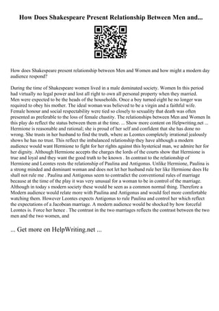 How Does Shakespeare Present Relationship Between Men and...
How does Shakespeare present relationship between Men and Women and how might a modern day
audience respond?
During the time of Shakespeare women lived in a male dominated society. Women In this period
had virtually no legal power and lost all right to own all personal property when they married.
Men were expected to be the heads of the households. Once a boy turned eight he no longer was
required to obey his mother. The ideal woman was believed to be a virgin and a faithful wife.
Female honour and social respectability were tied so closely to sexuality that death was often
presented as preferable to the loss of female chastity. The relationships between Men and Women In
this play do reflect the status between them at the time. ... Show more content on Helpwriting.net ...
Hermione is reasonable and rational; she is proud of her self and confident that she has done no
wrong. She trusts in her husband to find the truth, where as Leontes completely irrational jealously
shows he has no trust. This reflect the imbalanced relationship they have although a modern
audience would want Hermione to fight for her rights against this hysterical man, we admire her for
her dignity. Although Hermione accepts the charges the lords of the courts show that Hermione is
true and loyal and they want the good truth to be known . In contrast to the relationship of
Hermione and Leontes rests the relationship of Paulina and Antigonus. Unlike Hermione, Paulina is
a strong minded and dominant woman and does not let her husband rule her like Hermione does He
shall not rule me . Paulina and Antigonus seem to contradict the conventional rules of marriage
because at the time of the play it was very unusual for a woman to be in control of the marriage.
Although in today s modern society these would be seen as a common normal thing. Therefore a
Modern audience would relate more with Paulina and Antigonus and would feel more comfortable
watching them. However Leontes expects Antigonus to rule Paulina and control her which reflect
the expectations of a Jacobean marriage. A modern audience would be shocked by how forceful
Leontes is. Force her hence . The contrast in the two marriages reflects the contrast between the two
men and the two women, and
... Get more on HelpWriting.net ...
 