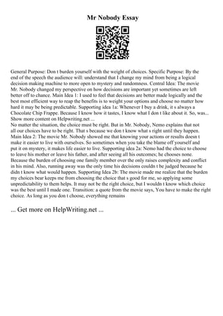 Mr Nobody Essay
General Purpose: Don t burden yourself with the weight of choices. Specific Purpose: By the
end of the speech the audience will: understand that I change my mind from being a logical
decision making machine to more open to mystery and randomness. Central Idea: The movie
Mr. Nobody changed my perspective on how decisions are important yet sometimes are left
better off to chance. Main Idea 1: I used to feel that decisions are better made logically and the
best most efficient way to reap the benefits is to weight your options and choose no matter how
hard it may be being predictable. Supporting idea 1a: Whenever I buy a drink, it s always a
Chocolate Chip Frappe. Because I know how it tastes, I know what I don t like about it. So, was...
Show more content on Helpwriting.net ...
No matter the situation, the choice must be right. But in Mr. Nobody, Nemo explains that not
all our choices have to be right. That s because we don t know what s right until they happen.
Main Idea 2: The movie Mr. Nobody showed me that knowing your actions or results doesn t
make it easier to live with ourselves. So sometimes when you take the blame off yourself and
put it on mystery, it makes life easier to live. Supporting idea 2a: Nemo had the choice to choose
to leave his mother or leave his father, and after seeing all his outcomes; he chooses none.
Because the burden of choosing one family member over the only raises complexity and conflict
in his mind. Also, running away was the only time his decisions couldn t be judged because he
didn t know what would happen. Supporting Idea 2b: The movie made me realize that the burden
my choices bear keeps me from choosing the choice that s good for me, so applying some
unpredictability to them helps. It may not be the right choice, but I wouldn t know which choice
was the best until I made one. Transition: a quote from the movie says, You have to make the right
choice. As long as you don t choose, everything remains
... Get more on HelpWriting.net ...
 