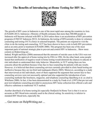 The Benefits of Introducing at-Home Testing for HIV in...
The growth of HIV cases in Indonesia is one of the most rapid ones among the countries in Asia
(UNAIDS 2013). Indonesia s Ministry of Health estimates that more than 500.000 people in
Indonesia will become infected with HIV in 2014 unless there is an acceleration of HIV prevention
programs (UNICEF Indonesia 2012). In Indonesia, the testing of HIVcurrently is done in voluntary
counseling and testing (VCT) clinics in selected hospitals. The patients are required to visit the
clinic to do the testing and counseling. VCT has been shown to have a role in both HIV prevention
and as an entry point to treatment (UNAIDS 2000). This program has been one of the most
important parts of national strategic plan to prevent and control HIV in Indonesia... Show more
content on Helpwriting.net ...
Indeed, Wright and Katz (2006) announced that the amounts of suicide cases in the USA were not
increased after the approval of home testing kits by FDA in 1996. On the other hand, some people
feared that notification of negative result in home testing would diminish the chances to educate at
risk individuals to understand their risky behavior. Meanwhile, in VCT setting there are less
concerns about this problem because it has face to face counseling for patients with any results.
However, it is believed that direct counseling services currently provided in clinic based testing are
ineffective because they are too brief and inadequate (Harris 2005). Moreover, according to a study
that interviewed at risk individuals, most of them supported the argument that current face to face
counseling services were not necessarily optimal and also supported the introduction of new
counseling methods like brochures, magazine, and telephone counseling (Spielberg et al. as cited in
Whellams 2008). In fact, it has been demonstrated in a study by Frank et al. (1997) that pre test and
post test telephone counseling provided in anonymous HIV home collection kits offered a safe and
effective substitute to traditional VCT method.
Another drawback of at home testing kit especially OraQuick In Home Test is that it is not as
accurate as HIV blood tests currently used in the clinical setting. Its sensitivity is inferior to
standard HIV blood tests, especially the
... Get more on HelpWriting.net ...
 
