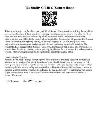 The Quality Of Life Of Sumner House
This research project explored the quality of life of Sumner House residents utilizing the capability
approach and addressed these questions: what opportunities residents have to live a life they truly
value and how they perceive their quality of life at Sumner House. Based on six individual
interviews, this study identified a number of key capabilities for qualityof life perceived by Sumner
House residents including being healthy, receiving a high quality of care, being safe, being
independent and autonomous, having a social life, and conducting meaningful activities. The
researchfindings suggested that Sumner House provides residents with a range of opportunities to
achieve lives they have reason to value, especially capabilities for control over life and occupation.
Overall, interviewees expressed positive comments about their quality of life.
Interpretation of findings
Some of the research findings further support those arguments about the quality of life for older
adults in earlier studies. First of all, the value of bodily health is evident from the research. All
participants wish to keep as healthy as they can. Health condition is regarded to be linked to other
valued capabilities such as safety and independence. Therefore, Sumner House should continue to
enhance residents capability for health and delay the decline. Secondly, in accordance with results
of previous research, there is an evidence to show that residents can be taken care of well at
Sumner House and
... Get more on HelpWriting.net ...
 