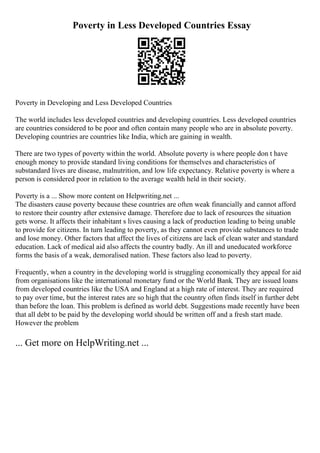 Poverty in Less Developed Countries Essay
Poverty in Developing and Less Developed Countries
The world includes less developed countries and developing countries. Less developed countries
are countries considered to be poor and often contain many people who are in absolute poverty.
Developing countries are countries like India, which are gaining in wealth.
There are two types of poverty within the world. Absolute poverty is where people don t have
enough money to provide standard living conditions for themselves and characteristics of
substandard lives are disease, malnutrition, and low life expectancy. Relative poverty is where a
person is considered poor in relation to the average wealth held in their society.
Poverty is a ... Show more content on Helpwriting.net ...
The disasters cause poverty because these countries are often weak financially and cannot afford
to restore their country after extensive damage. Therefore due to lack of resources the situation
gets worse. It affects their inhabitant s lives causing a lack of production leading to being unable
to provide for citizens. In turn leading to poverty, as they cannot even provide substances to trade
and lose money. Other factors that affect the lives of citizens are lack of clean water and standard
education. Lack of medical aid also affects the country badly. An ill and uneducated workforce
forms the basis of a weak, demoralised nation. These factors also lead to poverty.
Frequently, when a country in the developing world is struggling economically they appeal for aid
from organisations like the international monetary fund or the World Bank. They are issued loans
from developed countries like the USA and England at a high rate of interest. They are required
to pay over time, but the interest rates are so high that the country often finds itself in further debt
than before the loan. This problem is defined as world debt. Suggestions made recently have been
that all debt to be paid by the developing world should be written off and a fresh start made.
However the problem
... Get more on HelpWriting.net ...
 