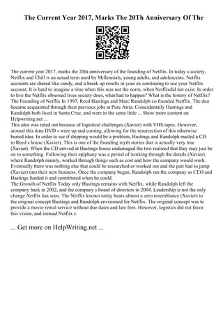 The Current Year 2017, Marks The 20Th Anniversary Of The
The current year 2017, marks the 20th anniversary of the founding of Netflix. In today s society,
Netflix and Chill is an actual term used by Millennials, young adults, and adolescents. Netflix
accounts are shared like candy, and a break up results in your ex continuing to use your Netflix
account. It is hard to imagine a time when this was not the norm, when Netflixdid not exist. In order
to live the Netflix obsessed lives society does, what had to happen? What is the history of Netflix?
The Founding of Netflix In 1997, Reed Hastings and Marc Randolph co founded Netflix. The duo
became acquainted through their previous jobs at Pure Atria. Coincidentally Hastings and
Randolph both lived in Santa Cruz, and were in the same little ... Show more content on
Helpwriting.net ...
This idea was ruled out because of logistical challenges (Xavier) with VHS tapes. However,
around this time DVD s were up and coming, allowing for the resurrection of this otherwise
buried idea. In order to see if shipping would be a problem, Hastings and Randolph mailed a CD
to Reed s house (Xavier). This is one of the founding myth stories that is actually very true
(Xavier). When the CD arrived at Hastings house undamaged the two realized that they may just be
on to something. Following their epiphany was a period of working through the details (Xavier),
where Randolph mainly, worked through things such as cost and how the company would work.
Eventually there was nothing else that could be researched or worked out and the pair had to jump
(Xavier) into their new business. Once the company began, Randolph ran the company as CEO and
Hastings funded it and contributed when he could.
The Growth of Netflix Today only Hastings remains with Netflix, while Randolph left the
company back in 2002, and the company s board of directors in 2004. Leadership is not the only
change Netflix has seen. The Netflix known today bears almost a zero resemblance (Xavier) to
the original concept Hastings and Randolph envisioned for Netflix. The original concept was to
provide a movie rental service without due dates and late fees. However, logistics did not favor
this vision, and instead Netflix s
... Get more on HelpWriting.net ...
 