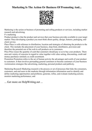 Marketing Is The Action Or Business Of Promoting And...
Marketing is the action or business of promoting and selling products or services, including market
research and advertising.
P s marketing
Product product is that the product and services that your business provides available to your target
market. Once developing a product you must think about quality, design, features, packaging, and
client service.
Place Place is with reference to distribution, location and strategies of obtaining the products to the
client. This includes the placement of your business, shop front, distributors, provision and
therefore the potential use of the web to sell products on to customers.
Price Price issues the quantity of cash that customers should pay so as to buy your products. There
area unit variety of concerns in regard to value together with value setting, discounting, credit and
money purchases similarly as credit assortment.
Promotion Promotion refers to the act of human activity the advantages and worth of your product
to customers. It then involves persuading general customers to become customers of your business
victimization strategies like advertising, marketing, personal products and publicity.
Marketing Research Marketing research is the process or set of processes that links the consumers,
customers, and end users to the marketer through information information used to identify and
define marketing opportunities and problems; generate, refine, and evaluate marketing actions;
monitor marketing performance; and
... Get more on HelpWriting.net ...
 