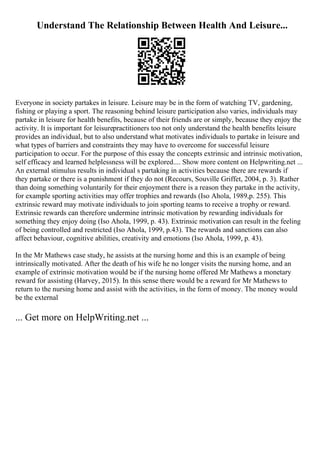 Understand The Relationship Between Health And Leisure...
Everyone in society partakes in leisure. Leisure may be in the form of watching TV, gardening,
fishing or playing a sport. The reasoning behind leisure participation also varies, individuals may
partake in leisure for health benefits, because of their friends are or simply, because they enjoy the
activity. It is important for leisurepractitioners too not only understand the health benefits leisure
provides an individual, but to also understand what motivates individuals to partake in leisure and
what types of barriers and constraints they may have to overcome for successful leisure
participation to occur. For the purpose of this essay the concepts extrinsic and intrinsic motivation,
self efficacy and learned helplessness will be explored.... Show more content on Helpwriting.net ...
An external stimulus results in individual s partaking in activities because there are rewards if
they partake or there is a punishment if they do not (Recours, Souville Griffet, 2004, p. 3). Rather
than doing something voluntarily for their enjoyment there is a reason they partake in the activity,
for example sporting activities may offer trophies and rewards (Iso Ahola, 1989,p. 255). This
extrinsic reward may motivate individuals to join sporting teams to receive a trophy or reward.
Extrinsic rewards can therefore undermine intrinsic motivation by rewarding individuals for
something they enjoy doing (Iso Ahola, 1999, p. 43). Extrinsic motivation can result in the feeling
of being controlled and restricted (Iso Ahola, 1999, p.43). The rewards and sanctions can also
affect behaviour, cognitive abilities, creativity and emotions (Iso Ahola, 1999, p. 43).
In the Mr Mathews case study, he assists at the nursing home and this is an example of being
intrinsically motivated. After the death of his wife he no longer visits the nursing home, and an
example of extrinsic motivation would be if the nursing home offered Mr Mathews a monetary
reward for assisting (Harvey, 2015). In this sense there would be a reward for Mr Mathews to
return to the nursing home and assist with the activities, in the form of money. The money would
be the external
... Get more on HelpWriting.net ...
 