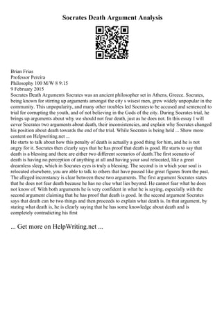 Socrates Death Argument Analysis
Brian Frias
Professor Pereira
Philosophy 100 M/W 8 9:15
9 February 2015
Socrates Death Arguments Socrates was an ancient philosopher set in Athens, Greece. Socrates,
being known for stirring up arguments amongst the city s wisest men, grew widely unpopular in the
community. This unpopularity, and many other troubles led Socratesto be accused and sentenced to
trial for corrupting the youth, and of not believing in the Gods of the city. During Socrates trial, he
brings up arguments about why we should not fear death, just as he does not. In this essay I will
cover Socrates two arguments about death, their inconsistencies, and explain why Socrates changed
his position about death towards the end of the trial. While Socrates is being held ... Show more
content on Helpwriting.net ...
He starts to talk about how this penalty of death is actually a good thing for him, and he is not
angry for it. Socrates then clearly says that he has proof that death is good. He starts to say that
death is a blessing and there are either two different scenarios of death.The first scenario of
death is having no perception of anything at all and having your soul relocated, like a great
dreamless sleep, which in Socrates eyes is truly a blessing. The second is in which your soul is
relocated elsewhere, you are able to talk to others that have passed like great figures from the past.
The alleged inconstancy is clear between these two arguments. The first argument Socrates states
that he does not fear death because he has no clue what lies beyond. He cannot fear what he does
not know of. With both arguments he is very confident in what he is saying, especially with the
second argument claiming that he has proof that death is good. In the second argument Socrates
says that death can be two things and then proceeds to explain what death is. In that argument, by
stating what death is, he is clearly saying that he has some knowledge about death and is
completely contradicting his first
... Get more on HelpWriting.net ...
 