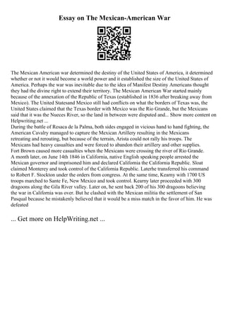 Essay on The Mexican-American War
The Mexican American war determined the destiny of the United States of America, it determined
whether or not it would become a world power and it established the size of the United States of
America. Perhaps the war was inevitable due to the idea of Manifest Destiny Americans thought
they had the divine right to extend their territory. The Mexican American War started mainly
because of the annexation of the Republic of Texas (established in 1836 after breaking away from
Mexico). The United Statesand Mexico still had conflicts on what the borders of Texas was, the
United States claimed that the Texas border with Mexico was the Rio Grande, but the Mexicans
said that it was the Nueces River, so the land in between were disputed and... Show more content on
Helpwriting.net ...
During the battle of Resaca de la Palma, both sides engaged in vicious hand to hand fighting, the
American Cavalry managed to capture the Mexican Artillery resulting in the Mexicans
retreating and rerouting, but because of the terrain, Arista could not rally his troops. The
Mexicans had heavy casualties and were forced to abandon their artillery and other supplies.
Fort Brown caused more casualties when the Mexicans were crossing the river of Rio Grande.
A month later, on June 14th 1846 in California, native English speaking people arrested the
Mexican governor and imprisoned him and declared California the California Republic. Sloat
claimed Monterey and took control of the California Republic. Laterhe transferred his command
to Robert F. Stockton under the orders from congress. At the same time, Kearny with 1700 US
troops marched to Sante Fe, New Mexico and took control. Kearny later proceeded with 300
dragoons along the Gila River valley. Later on, he sent back 200 of his 300 dragoons believing
the war in California was over. But he clashed with the Mexican militia the settlement of San
Pasqual because he mistakenly believed that it would be a miss match in the favor of him. He was
defeated
... Get more on HelpWriting.net ...
 