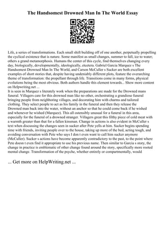 The Handsomest Drowned Man In The World Essay
Life, a series of transformations. Each small shift building off of one another, perpetually propelling
the cyclical existence that is nature. Some manifest as small changes, summer to fall, ice to water;
others a grand metamorphosis. Humans the center of this cycle, find themselves changing every
day, biologically, developmentally, ideologically, etcetera. Gabriel Garcia Marquez s The
Handsomest Drowned Man In The World, and Carson McCuller s Sucker are both excellent
examples of short stories that, despite having undeniably different plots, feature the overarching
theme of transformation: the propellant through life. Transitions come in many forms, physical
evolutions being the most obvious. Both authors handle this element towards... Show more content
on Helpwriting.net ...
It is seen in Marquez s literately work when the preparations are made for the Drowned mans
funeral. Villagers care for this drowned man like no other, orchestrating a grandiose funeral
bringing people from neighboring villages, and decorating him with charms and tailored
clothing. They select people to act as his family in the funeral and then they release the
Drowned man back into the water, without an anchor so that he could come back if he wished
and whenever he wished (Marquez). This all ostensibly unusual for a funeral in this area,
especially for the funeral of a drowned stranger. Villagers great this filthy piece of cold meat with
a warmth greater than that for a fallen kinsman. Change in actions is also evident in McCuller s
text when discussing the changes seen in sucker after Pete yells at him. Sucker begins spending
time with friends, inviting people over to the house, taking up more of the bed, acting tough, and
avoiding conversation with Pete who says I don t even want to call him sucker anymore
(McCuller). Sucker s actions have become apparently contradictory to the past, to the point where
Pete doesn t even find it appropriate to use his previous name. Then similar to Garcia s story, the
change in practice is emblematic of other change found around the story, specifically more rooted
mental change. Transformation of the psyche, whether entirely or compartmentally, would
... Get more on HelpWriting.net ...
 