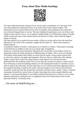 Essay about Mass Media Sociology
The mass media has become a big part of our society and its counterparts. In a time span of 50
years this medium has influenced society to an extent where it has created wonders. This
immaculate tool can control almost every action we perform, from speaking to the actions that
every human being performs in society. The mass mediahas brought upon a new era of idea s and
changes in the world we live in. As we analysis mediain depth we will find many aspects of media
which overlap and some of the smallest factors and aspects of media, which create the biggest
impact on society.
Our main objective is to explore the mass media s effects on society and see how the media has
affected out way of life. Not to mention, compare the life styles of ... Show more content on
Helpwriting.net ...
A ponderous medium of media is video games in co relation to violence. Video games encourage
violent behavior in children as they are at a crucial stage of adaptation.
Society as a whole has been immensely effected by the social realm. In the fashion world, it is
media that creates the trends and genres of different types of clothes. This is seen as an identity.
The fashion world markets their clothes to society thru the media. Using various sources such
as, television, internet, newspaper and magazines. However there is a dark side to this industry.
Today s society faces controversy about women s body figured. Size zero has become a
behemoth fad in the modeling world. The size zero topic has caused a revolution, women around
the world trying to enter the modeling industry are now harming their bodies in countless ways in
order to achieve the ideal body. Women today face a lot of criticism about their appearances due to
the superficial ideology created by the media. This has brought a lot of criticism from feminist
around the world who state that women have died from starvation only to model. Today s world has
stereotypes formed from various forms of media. Stereotypes have been created ethnicities and
cultures. As growing individuals we see distinct relations between the two. When we see a certain
ethnicity portrayed in a particular way we judgments tend to be formed enforce them on that
particular ethnicity. Eventually many
... Get more on HelpWriting.net ...
 