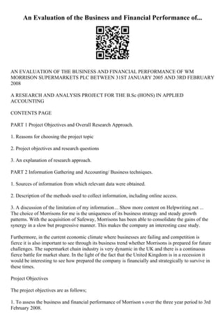 An Evaluation of the Business and Financial Performance of...
AN EVALUATION OF THE BUSINESS AND FINANCIAL PERFORMANCE OF WM
MORRISON SUPERMARKETS PLC BETWEEN 31ST JANUARY 2005 AND 3RD FEBRUARY
2008
A RESEARCH AND ANALYSIS PROJECT FOR THE B.Sc (HONS) IN APPLIED
ACCOUNTING
CONTENTS PAGE
PART 1 Project Objectives and Overall Research Approach.
1. Reasons for choosing the project topic
2. Project objectives and research questions
3. An explanation of research approach.
PART 2 Information Gathering and Accounting/ Business techniques.
1. Sources of information from which relevant data were obtained.
2. Description of the methods used to collect information, including online access.
3. A discussion of the limitation of my information... Show more content on Helpwriting.net ...
The choice of Morrisons for me is the uniqueness of its business strategy and steady growth
patterns. With the acquisition of Safeway, Morrisons has been able to consolidate the gains of the
synergy in a slow but progressive manner. This makes the company an interesting case study.
Furthermore, in the current economic climate where businesses are failing and competition is
fierce it is also important to see through its business trend whether Morrisons is prepared for future
challenges. The supermarket chain industry is very dynamic in the UK and there is a continuous
fierce battle for market share. In the light of the fact that the United Kingdom is in a recession it
would be interesting to see how prepared the company is financially and strategically to survive in
these times.
Project Objectives
The project objectives are as follows;
1. To assess the business and financial performance of Morrison s over the three year period to 3rd
February 2008.
 