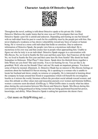 Character Analysis Of Detective Spade
Throughout the novel, nothing is told about Detective spade or his private life. Unlike
Detective Marlowe the reader learns that he once was an F.B investigator that was fired.
Detective Spade s past life is untold and unknown. Depending and trusting no one but himself
with no individual from his past to vouch for his credibility trust by the people put with him. Has
never displayed a weakness or has shown vulnerability toward any force of nature or human
being. He is viewed as a stone cold individual that holds no emotions. Due to unknown
information of Detective Spade, the people view him as a mysterious individual. He is
mysterious in his own way and that creates fear in people when approaching him. Unable to
figure out who he truly is as an individual. Detective Spade engages in a conversation with
Mrs.Haven, No, we lived in Seattle the first year and then came here. San Francisco all the time?
No, we lived in Seattle the first year and then came here He from Seattle? She shook her head.
Someplace in Delaware. What Place? I don t know. Spade drew his thickish brows together a
little Where are you from? She said sweetly, You re not hunting for me. You act like it, he
grumbled. Well, who are his friends? Don t ask me! He made an impatient grimace. You know
some of them he insisted. (Hammett, 2). Detective Shade has no interest in Mrs.Havens feelings or
emotions about her husband Eli Haven missing. He is speaking to a woman who is unable to
locate her husband and shows simply no remorse or sympathy. He is interested in learning about
the company he keeps around him friend or acquaintance which will benefit his investigation.
Insofar as it mirrors the world, literature reflects the prevalent social attitude toward women; and
since this attitude so often values men and masculine pursuits over women and feminine hobbies,
women s concerns seem devalued. (Griffin pg 1). What Griffin states is exactly what has taken
place during the conversation between Mrs.Haven and Detective Spade. Mrs.Haven during this
conversation is being portrayed as being women that are being questioned beyond her power,
knowledge, and ability. When Detective Spade is asking her questions she doesn t have
... Get more on HelpWriting.net ...
 