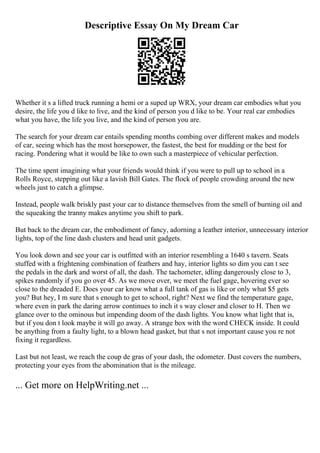 Descriptive Essay On My Dream Car
Whether it s a lifted truck running a hemi or a suped up WRX, your dream car embodies what you
desire, the life you d like to live, and the kind of person you d like to be. Your real car embodies
what you have, the life you live, and the kind of person you are.
The search for your dream car entails spending months combing over different makes and models
of car, seeing which has the most horsepower, the fastest, the best for mudding or the best for
racing. Pondering what it would be like to own such a masterpiece of vehicular perfection.
The time spent imagining what your friends would think if you were to pull up to school in a
Rolls Royce, stepping out like a lavish Bill Gates. The flock of people crowding around the new
wheels just to catch a glimpse.
Instead, people walk briskly past your car to distance themselves from the smell of burning oil and
the squeaking the tranny makes anytime you shift to park.
But back to the dream car, the embodiment of fancy, adorning a leather interior, unnecessary interior
lights, top of the line dash clusters and head unit gadgets.
You look down and see your car is outfitted with an interior resembling a 1640 s tavern. Seats
stuffed with a frightening combination of feathers and hay, interior lights so dim you can t see
the pedals in the dark and worst of all, the dash. The tachometer, idling dangerously close to 3,
spikes randomly if you go over 45. As we move over, we meet the fuel gage, hovering ever so
close to the dreaded E. Does your car know what a full tank of gas is like or only what $5 gets
you? But hey, I m sure that s enough to get to school, right? Next we find the temperature gage,
where even in park the daring arrow continues to inch it s way closer and closer to H. Then we
glance over to the ominous but impending doom of the dash lights. You know what light that is,
but if you don t look maybe it will go away. A strange box with the word CHECK inside. It could
be anything from a faulty light, to a blown head gasket, but that s not important cause you re not
fixing it regardless.
Last but not least, we reach the coup de gras of your dash, the odometer. Dust covers the numbers,
protecting your eyes from the abomination that is the mileage.
... Get more on HelpWriting.net ...
 