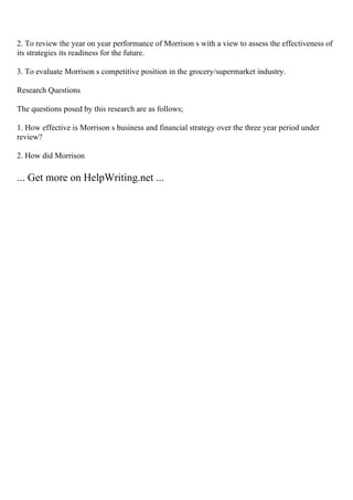 2. To review the year on year performance of Morrison s with a view to assess the effectiveness of
its strategies its readiness for the future.
3. To evaluate Morrison s competitive position in the grocery/supermarket industry.
Research Questions
The questions posed by this research are as follows;
1. How effective is Morrison s business and financial strategy over the three year period under
review?
2. How did Morrison
... Get more on HelpWriting.net ...
 