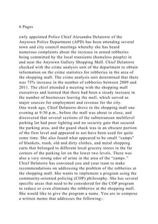 6 Pages
ewly appointed Police Chief Alexandra Delatorre of the
Anytown Police Department (APD) has been attending several
town and city council meetings whereby she has heard
numerous complaints about the increase in armed robberies
being committed by the local transients (homeless people) in
and near the Anytown Gallery Shopping Mall. Chief Delatorre
checked with the crime analysis unit of the department to obtain
information on the crime statistics for robberies in the area of
the shopping mall. The crime analysis unit determined that there
was 75% increase in the number of robberies between 2009 and
2011. The chief attended a meeting with the shopping mall
executives and learned that there had been a steady increase in
the number of businesses leaving the mall, which served as
major sources for employment and revenue for the city.
One week ago, Chief Delatorre drove to the shopping mall one
evening at 9:30 p.m., before the mall was about to close, and
discovered that several sections of the subterranean multilevel
parking lot had poor lighting and no security gate that secured
the parking area, and the guard shack was in an obscure portion
of the first level and appeared to not have been used for quite
some time. She also found what appeared to be small “camps”
of blankets, trash, old and dirty clothes, and metal shopping
carts that belonged to different local grocery stores in the far
corners of the parking lot on the lower two levels. There was
also a very strong odor of urine in the area of the “camps.”
Chief Delatorre has convened you and your team to make
recommendations on addressing the problem of the robberies at
the shopping mall. She wants to implement a program using the
community-oriented policing (COP) philosophy. She has several
specific areas that need to be considered for the COP program
to reduce or even eliminate the robberies at the shopping mall.
She would like to give the program a name. You are to compose
a written memo that addresses the following::
 