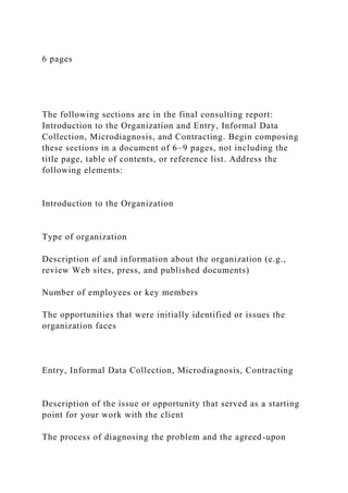 6 pages
The following sections are in the final consulting report:
Introduction to the Organization and Entry, Informal Data
Collection, Microdiagnosis, and Contracting. Begin composing
these sections in a document of 6–9 pages, not including the
title page, table of contents, or reference list. Address the
following elements:
Introduction to the Organization
Type of organization
Description of and information about the organization (e.g.,
review Web sites, press, and published documents)
Number of employees or key members
The opportunities that were initially identified or issues the
organization faces
Entry, Informal Data Collection, Microdiagnosis, Contracting
Description of the issue or opportunity that served as a starting
point for your work with the client
The process of diagnosing the problem and the agreed-upon
 